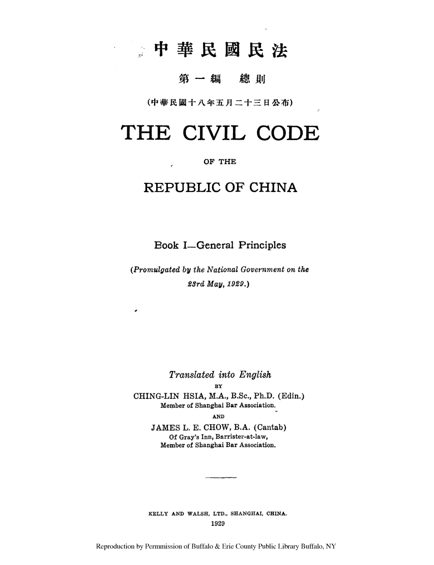 handle is hein.cow/ccchibo0001 and id is 1 raw text is: im At Ali
THE CIVIL CODE
OF THE
REPUBLIC OF CHINA

Book I-General Principles
(Promulgated by the National Government on the
2Srd May, 1929.)
Translated into English
BY
CHING-LIN HSIA, M.A., B.Sc., Ph.D. (Edin.)
Member of Shanghai Bar Association.
AND
JAMES L. E. CHOW, B.A. (Cantab)
Of Gray's Inn, Barrister-at-law,
Member of Shanghai Bar Association.
KELLY AND WALSH, LTD., SHANGHAI, CHINA.
1929

Reproduction by Permmission of Buffalo & Erie County Public Library Buffalo, NY


