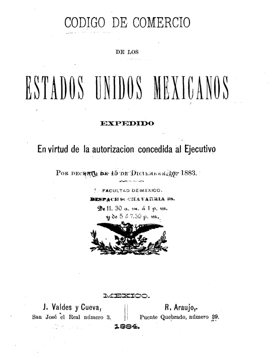 handle is hein.cow/cceum0001 and id is 1 raw text is: 
         CODIGO DE COMERCIO

                    DE LOS



ESTADOS UNIDOS MEXICANOS

                EXP1--IIO


   En virtud de la autorizacion concedida al Ejecutivo
       POR DECItn                 188,3.

                 FACULTAD D¿-ri'XICO.

                 Se11. 30 a. . á 1 p
                 yba 5 é-7.3.0 f -.


  J. Valdes y Cueva,
San José el Real número 3.


     R, Araujo,.
Puente Quebrado, número 29.


