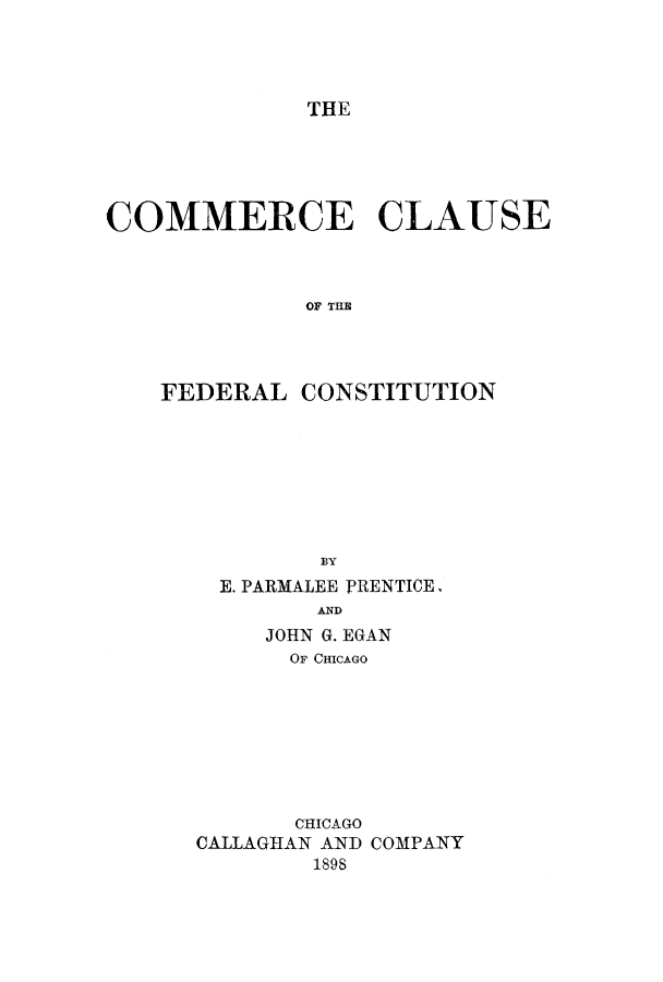 handle is hein.cow/ccfedco0001 and id is 1 raw text is: THE

COMMERCE CLAUSE
OF TIME
FEDERAL CONSTITUTION
BY
E. PARMALEE PRENTICE,
AND
JOHN G. EGAN
OF CHICAGO
CHICAGO
CALLAGHAN AND COMPANY
1898


