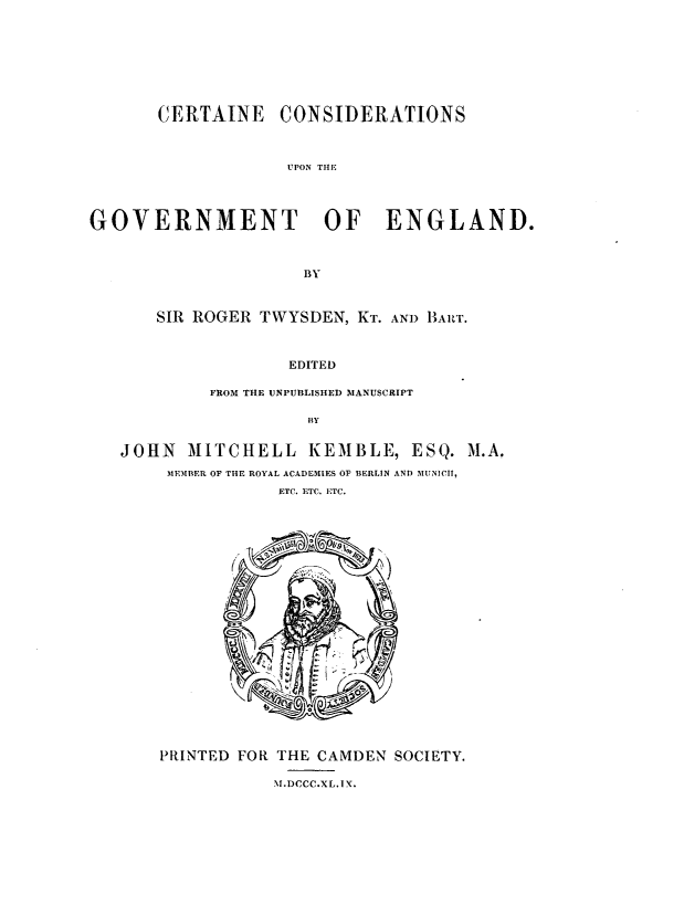 handle is hein.cow/ccgegd0001 and id is 1 raw text is: 









CERTAINE CONSIDERATIONS


                   UPON THE




GOVERNMENT OF ENGLAND.



                     BY



       SIR ROGER TWYSDEN, KT. AND BART.



                   EDITED

            FROM THE UNPUBLISHED MANUSCRIPT

                     BY


   JOHN   MITCHELL   KEMBLE,   ESQ.  M.A.
        MEMBER OF THE ROYAL ACADEMIES OF BERLIN AND MUNICII,
                  ETC. ETC. ETC.























       PRINTED FOR THE CAMDEN SOCIETY.

                  M.DCCC.XL. IX.


