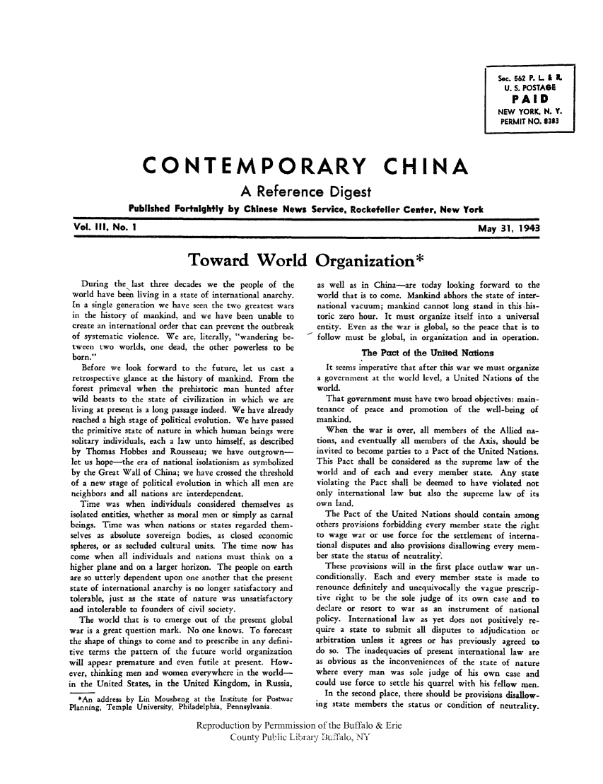 handle is hein.cow/cchinred0003 and id is 1 raw text is: Sec. 562 P. L & X.
U. S. POSTAGE
PAID
NEW YORK, N. Y.
PERMIT NO. 8383

CONTEMPORARY CHINA
A Reference Digest
Published Fortnightly by Chinese News Service, Rockefeller Center, New York

Vol. III, No. I

May 31, 1943

Toward World Organization*

During the last three decades we the people of the
world have been living in a state of international anarchy.
In a single generation we have seen the two greatest wars
in the history of mankind, and we have been unable to
create an international order that can prevent the outbreak
of systematic violence. We are, literally, wandering be-
tween two worlds, one dead, the other powerless to be
born.
Before we look forward to the future, let us cast a
retrospective glance at the history of mankind. From the
forest primeval when the prehistoric man hunted after
wild beasts to the state of civilization in which we are
living at present is a long passage indeed. We have already
reached a high stage of political evolution. We have passed
the primitive state of nature in which human beings were
solitary individuals, each a law unto himself, as described
by Thomas Hobbes and Rousseau; we have outgrown-
let us hope-the era of national isolationism as symbolized
by the Great Wall of China; we have crossed the threshold
of a new stage of political evolution in which all men are
neighbors and all nations are interdependent.
Time was when individuals considered themselves as
isolated entities, whether as moral men or simply as carnal
beings. Time was when nations or states regarded them-
selves as absolute sovereign bodies, as closed economic
spheres, or as secluded cultural units. The time now has
come when all individuals and nations must think on a
higher plane and on a larger horizon. The people on earth
are so utterly dependent upon one another that the present
state of international anarchy is no longer satisfactory and
tolerable, just as the state of nature was unsatisfactory
and intolerable to founders of civil society.
The world that is to emerge out of the present global
war is a great question mark. No one knows. To forecast
the shape of things to come and to prescribe in any defini-
tive terms the pattern of the future world organization
will appear premature and even futile at present. How-
ever, thinking men and women everywhere in the world-
in the United States, in the United Kingdom, in Russia,
*An address by Lin Mousheng at the Institute for Postwar
Planning, Temple University, Philadelphia, Pennsylvania.

as well as in China-are today looking forward to the
world that is to come. Mankind abhors the state of inter-
national vacuum; mankind cannot long stand in thishis-
toric zero hour. It must organize itself into a universal
entity. Even as the war is global, so the peace that is to
follow must be global, in organization and in operation.
The Pact of the United Nations
It seems imperative that after this war we must organize
a government at the world level, a United Nations of the
world.
That government must have two broad objectives: main-
tenance of peace and promotion of the well-being of
mankind.
When the war is over, all members of the Allied na-
tions, and eventually all members of the Axis, should be
invited to become parties to a Pact of the United Nations.
This Pact shall be considered as the supreme law of the
world and of each and every member state. Any state
violating the Pact shall be deemed to have violated not
only international law but also the supreme law of its
own land.
The Pact of the United Nations should contain among
others provisions forbidding every member state the right
to wage war or use force for the settlement of interna-
tional disputes and also provisions disallowing every mem-
ber state the status of neutrality.
These provisions will in the first place outlaw war un-
conditionally. Each and every member state is made to
renounce definitely and unequivocally the vague prescrip-
tive right to be the sole judge of its own case and to
declare or resort to war as an instrument of national
policy. International law as yet does not positively re-
quire a state to submit all disputes to adjudication or
arbitration unless it agrees or has previously agreed to
do so. The inadequacies of present international law are
as obvious as the inconveniences of the state of nature
where every man was sole judge of his own case and
could use force to settle his quarrel with his fellow men.
In the second place, there should be provisions disallow-
ing state members the status or condition of neutrality.

Reproduction by Permmission of the Buffalo & Erie
County Pl-ilic Libiamy DIkJalo, NY


