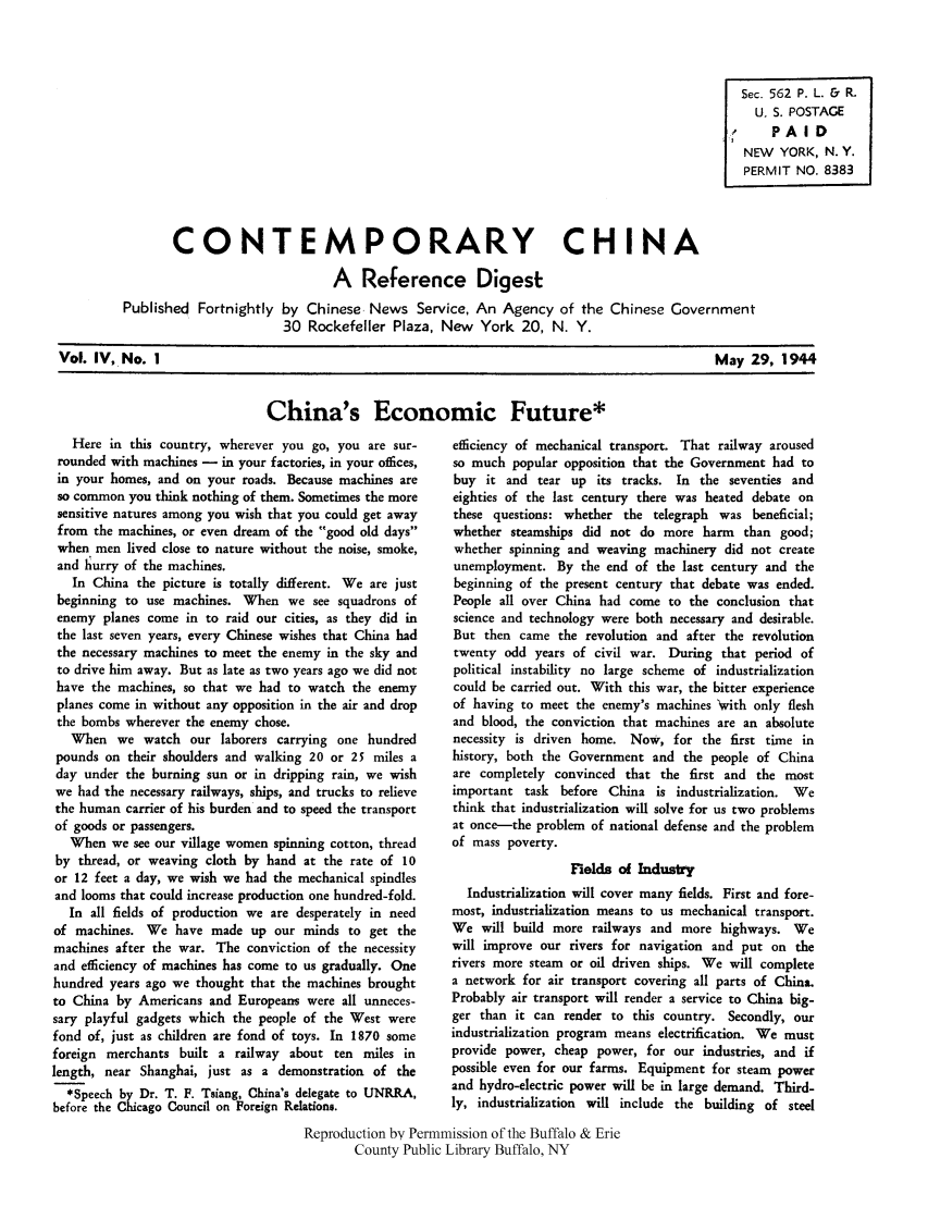 handle is hein.cow/cchinred0004 and id is 1 raw text is: Sec. 562 P. L. & R.
U. S. POSTAGE
PAI D
NEW YORK, N.Y.
PERMIT NO. 8383
CONTEMPORARY CHINA
A Reference Digest
Published Fortnightly by Chinese, News Service, An Agency of the Chinese Government
30 Rockefeller Plaza, New York 20, N. Y.

Vol. IV, No. 1

May 29, 1944

China's Economic Future*

Here in this country, wherever you go, you are sur-
rounded with machines - in your factories, in your offices,
in your homes, and on your roads. Because machines are
so common you think nothing of them. Sometimes the more
sensitive natures among you wish that you could get away
from the machines, or even dream of the good old days
when men lived close to nature without the noise, smoke,
and lurry of the machines.
In China the picture is totally different. We are just
beginning to use machines. When we see squadrons of
enemy planes come in to raid our cities, as they did in
the last seven years, every Chinese wishes that China had
the necessary machines to meet the enemy in the sky and
to drive him away. But as late as two years ago we did not
have the machines, so that we had to watch the enemy
planes come in without any opposition in the air and drop
the bombs wherever the enemy chose.
When we watch our laborers carrying one hundred
pounds on their shoulders and walking 20 or 25 miles a
day under the burning sun or in dripping rain, we wish
we had the necessary railways, ships, and trucks to relieve
the human carrier of his burden and to speed the transport
of goods or passengers.
When we see our village women spinning cotton, thread
by thread, or weaving cloth by hand at the rate of 10
or 12 feet a day, we wish we had the mechanical spindles
and looms that could increase production one hundred-fold.
In all fields of production we are desperately in need
of machines. We have made up our minds to get the
machines after the war. The conviction of the necessity
and efficiency of machines has come to us gradually. One
hundred years ago we thought that the machines brought
to China by Americans and Europeans were all unneces-
sary playful gadgets which the people of the West were
fond of, just as children are fond of toys. In 1870 some
foreign merchants built a railway about ten miles in
length, near Shanghai, just as a demonstration of the
*Speech by Dr. T. F. Tsiang, China's delegate to UNRRA,
before the Chicago Council on Foreign Relations.

efficiency of mechanical transport. That railway aroused
so much popular opposition that the Government had to
buy it and tear up its tracks. In the seventies and
eighties of the last century there was heated debate on
these questions: whether the telegraph was beneficial;
whether steamships did not do more harm than good;
whether spinning and weaving machinery did not create
unemployment. By the end of the last century and the
beginning of the present century that debate was ended.
People all over China had come to the conclusion that
science and technology were both necessary and desirable.
But then came the revolution and after the revolution
twenty odd years of civil war. During that period of
political instability no large scheme of industrialization
could be carried out. With this war, the bitter experience
of having to meet the enemy's machines 'with only flesh
and blood, the conviction that machines are an absolute
necessity is driven home. Now, for the first time in
history, both the Government and the people of China
are completely convinced that the first and the most
important task before China is industrialization. We
think that industrialization will solve for us two problems
at once-the problem of national defense and the problem
of mass poverty.
Fields of Industry
Industrialization will cover many fields. First and fore-
most, industrialization means to us mechanical transport.
We will build more railways and more highways. We
will improve our rivers for navigation and put on the
rivers more steam or oil driven ships. We will complete
a network for air transport covering all parts of China.
Probably air transport will render a service to China big-
ger than it can render to this country. Secondly, our
industrialization program means electrification. We must
provide power, cheap power, for our industries, and if
possible even for our farms. Equipment for steam power
and hydro-electric power will be in large demand. Third-
ly, industrialization will include the building of steel

Reproduction by Permnmission of the Buffalo & Erie
County Public Library Buffalo, NY


