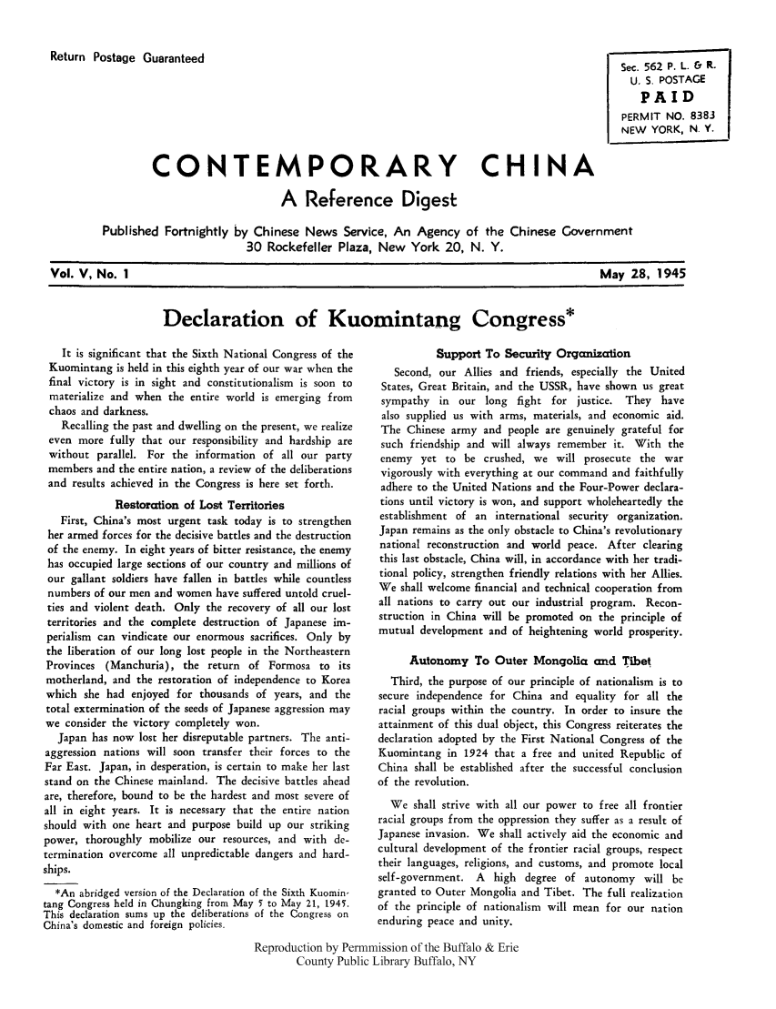 handle is hein.cow/cchinred0005 and id is 1 raw text is: Return Postage Guaranteed

Sec. 562 P. L. & R.
U. S. POSTAGE
PAID
PERMIT NO. 8383
NEW YORK, N. Y.

CONTEMPORARY CHINA
A Reference Digest
Published Fortnightly by Chinese News Service, An Agency of the Chinese Government
30 Rockefeller Plaza, New York 20, N. Y.

Vol. V, No. 1

May 28, 1945

Declaration of Kuomintang Congress*

It is significant that the Sixth National Congress of the
Kuomintang is held in this eighth year of our war when the
final victory is in sight and constitutionalism is soon to
materialize and when the entire world is emerging from
chaos and darkness.
Recalling the past and dwelling on the present, we realize
even more fully that our responsibility and hardship are
without parallel. For the information of all our party
members and the entire nation, a review of the deliberations
and results achieved in the Congress is here set forth.
Restoration of Lost Territories
First, China's most urgent task today is to strengthen
her armed forces for the decisive battles and the destruction
of the enemy. In eight years of bitter resistance, the enemy
has occupied large sections of our country and millions of
our gallant soldiers have fallen in battles while countless
numbers of our men and women have suffered untold cruel-
ties and violent death. Only the recovery of all our lost
territories and the complete destruction of Japanese im-
perialism can vindicate our enormous sacrifices. Only by
the liberation of our long lost people in the Northeastern
Provinces (Manchuria), the return of Formosa to its
motherland, and the restoration of independence to Korea
which she had enjoyed for thousands of years, and the
total extermination of the seeds of Japanese aggression may
we consider the victory completely won.
Japan has now lost her disreputable partners. The anti-
aggression nations will soon transfer their forces to the
Far East. Japan, in desperation, is certain to make her last
stand on the Chinese mainland. The decisive battles ahead
are, therefore, bound to be the hardest and most severe of
all in eight years. It is necessary that the entire nation
should with one heart and purpose build up our striking
power, thoroughly mobilize our resources, and with de-
termination overcome all unpredictable dangers and hard-
ships.
*An abridged version of the Declaration of the Sixth Kuomin-
tang Congress held in Chungking from May 5 to May 21, 1945.
This declaration sums up the deliberations of the Congress on
China's domestic and foreign policies.

Support To Security Organization
Second, our Allies and friends, especially the United
States, Great Britain, and the USSR, have shown us great
sympathy in our long fight for justice. They have
also supplied us with arms, materials, and economic aid.
The Chinese army and people are genuinely grateful for
such friendship and will always remember it. With the
enemy yet to be crushed, we will prosecute the war
vigorously with everything at our command and faithfully
adhere to the United Nations and the Four-Power declara-
tions until victory is won, and support wholeheartedly the
establishment of an international security organization.
Japan remains as the only obstacle to China's revolutionary
national reconstruction and world peace. After clearing
this last obstacle, China will, in accordance with her tradi-
tional policy, strengthen friendly relations with her Allies.
We shall welcome financial and technical cooperation from
all nations to carry out our industrial program. Recon-
struction in China will be promoted on the principle of
mutual development and of heightening world prosperity.
Autonomy To Outer Mongolia and Tibet
Third, the purpose of our principle of nationalism is to
secure independence for China and equality for all the
racial groups within the country. In order to insure the
attainment of this dual object, this Congress reiterates the
declaration adopted by the First National Congress of the
Kuomintang in 1924 that a free and united Republic of
China shall be established after the successful conclusion
of the revolution.
We shall strive with all our power to free all frontier
racial groups from the oppression they suffer as a result of
Japanese invasion. We shall actively aid the economic and
cultural development of the frontier racial groups, respect
their languages, religions, and customs, and promote local
self-government. A high degree of autonomy will be
granted to Outer Mongolia and Tibet. The full realization
of the principle of nationalism will mean for our nation
enduring peace and unity.

Reproduction by Permnmission of the Buffalo & Erie
County Public Library Buffalo, NY


