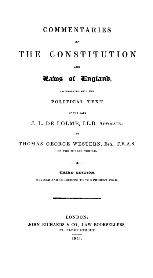 handle is hein.cow/ccleng0001 and id is 1 raw text is: COMMENTARIES
ON
THE CONSTITUTION
AND

RatJo     of  inglanti,
INCORPORATED WITH THE
POLITICAL TEXT
OF THE LATE
J. L. DE LOLME, LL.D. ADVOCATE:
BY

THOMAS GEORGE WESTERN, ESQ., F.R.A.S.
OF THE MIDDLE TEMPLE.
TrZI]D EDITION,
REVISED AND CORRECTED TO THE PRESENT TIME.
LONDON:
JOHN RICHARDS & CO., LAW BOOKSELLERS,
194, FLEET STREET.
1841.


