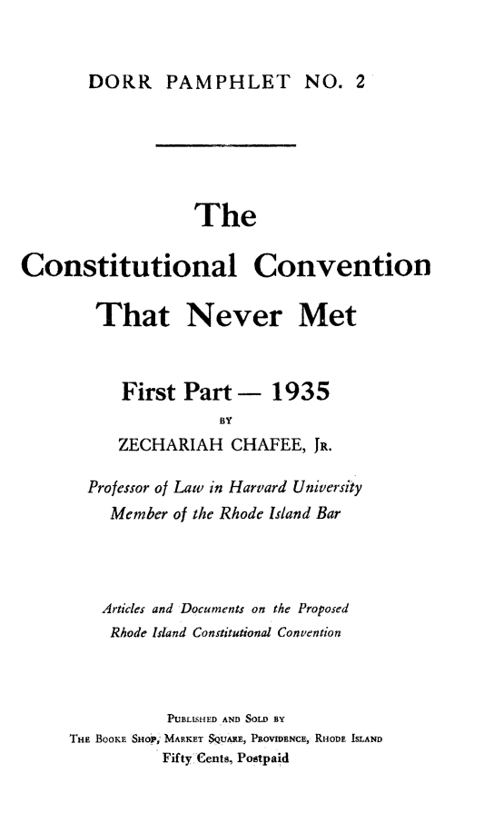 handle is hein.cow/ccnm0001 and id is 1 raw text is: DORR PAMPHLET NO. 2

The
Constitutional Convention
That Never Met
First Part - 1935
BY
ZECHARIAH CHAFEE, JR.

Professor of Law in Harvard University
Member of the Rhode Island Bar
Articles and Documents on the Proposed
Rhode Island Constitutional Convention
PUBLISHED AND SOLD BY
'HE BOOKE SHOrt; MARKET SQUARE, PROVIDENCE, RHODE ISLAND
Fifty-Cents, Postpaid


