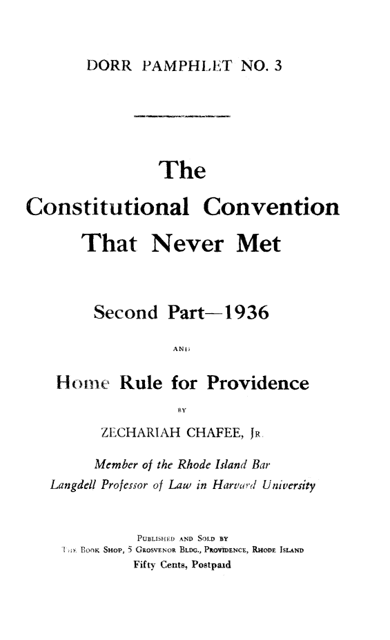 handle is hein.cow/ccnm0002 and id is 1 raw text is: DORR PAMPHLET NO. 3

The

Constitutional

That

Convention

Met

Second Part-1936
ANI
Hotine Rule for Providence
BY
ZECHARIAH CHAFEE, JR,
Member of the Rhode Island Bar
Langdell Professor of Law in Harvard University
PUBLISHED AND SOLD BY
'll BOOK SHOP, 5 GROSVEOR BLDG., PROVmENCE, RHODE ISLAND
Fifty Cents, Postpaid

Never



