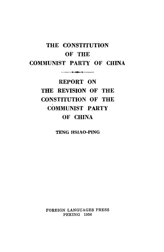 handle is hein.cow/ccomch0001 and id is 1 raw text is: 





     THE CONSTITUTION
          OF THE
COMMUNIST PARTY OF CHINA


        REPORT ON
   THE REVISION OF THE
   CONSTITUTION OF THE
     COMMUNIST PARTY
         OF CHINA

       TENG HSIAO-PING


FOREIGN LANGUAGES PRESS
     PEKING 1956


