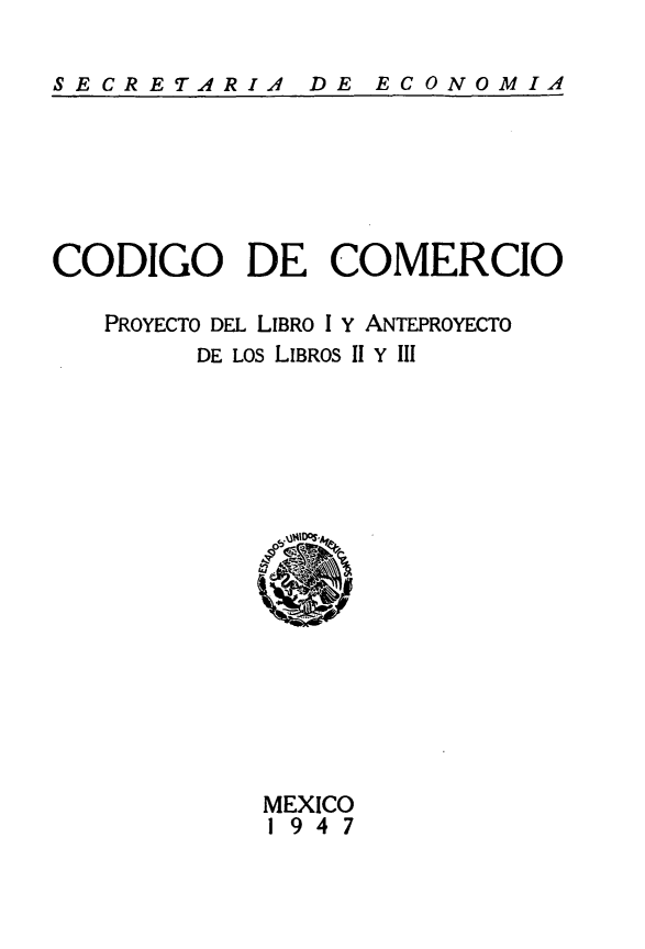 handle is hein.cow/ccpla0001 and id is 1 raw text is: 

SECRETARIA  DE ECONOMIA


CODIGO DE COMERCIO

   PROYECTO DEL LIBRO 1 Y ANTEPROYECTO
        DE LOS LIBROS II Y III


MEXICO
1947


