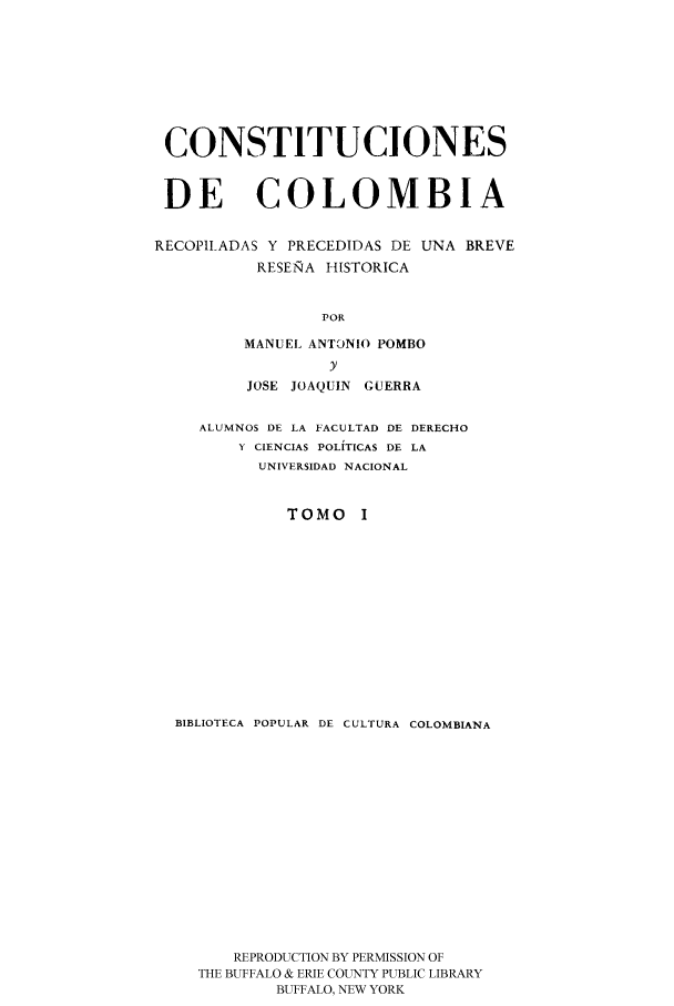 handle is hein.cow/ccrpu0001 and id is 1 raw text is: CONSTITUCIONES
DE COLOMBIA
RECOPIIADAS Y PRECEDIDAS DE UNA BREVE
RESE-TRA HISTORICA
POR
MANUEL ANTONIO POMBO
y
JOSE JOAQUIN GUERRA
ALUMNOS DE LA FACULTAD DE DERECHO
Y CIENCIAS POLITICAS DE LA
UNIVERSIDAD NACIONAL
TOMO I
BIBLIOTECA POPULAR DE CULTURA COLOMBIANA
REPRODUCTION BY PERMISSION OF
THE BUFFALO & ERIE COUNTY PUBLIC LIBRARY
BUFFALO, NEW YORK



