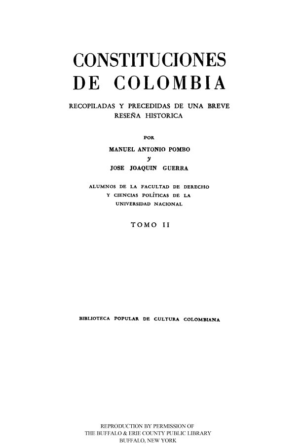 handle is hein.cow/ccrpu0002 and id is 1 raw text is: CONSTITUCIONES
DE COLOMBIA
RECOPILADAS Y PRECEDIDAS DE UNA BREVE
RESEIRA HISTORICA
POP,
MANUEL ANTONIO POMBO
y
JOSE JOAQUIN GUERRA
ALUMNOS DE LA FACULTAD DE DERECHO
Y CIENCIAS POLITICAS DE LA
UNIVERSIDAD NACIONAL
TOMO I
BIBLIOTECA POPULAR DE CULTURA COLOMBIANA
REPRODUCTION BY PERMISSION OF
THE BUFFALO & ERIE COUNTY PUBLIC LIBRARY
BUFFALO, NEW YORK


