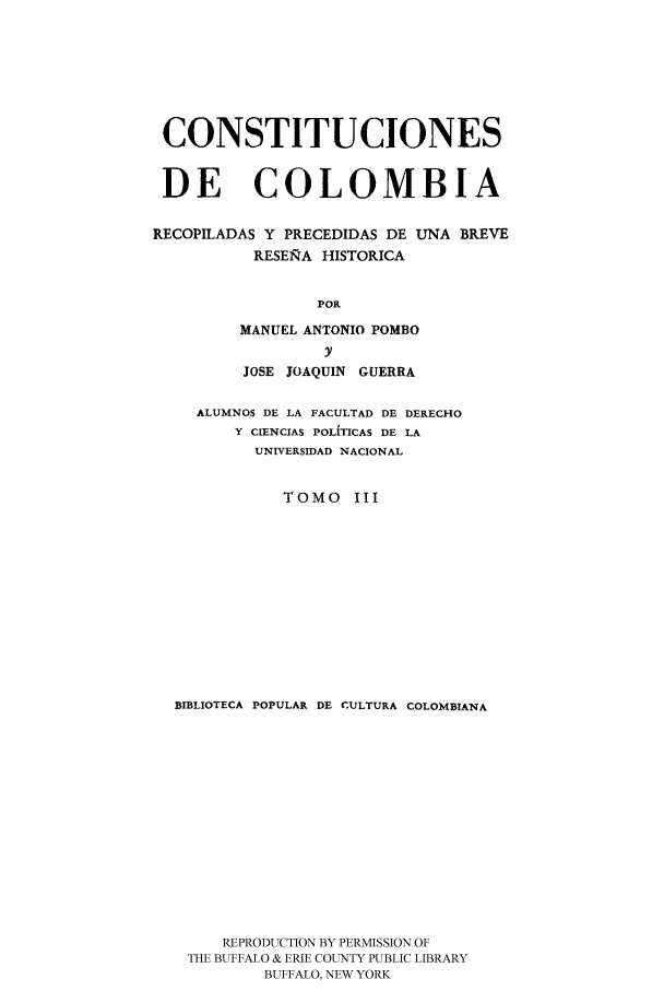 handle is hein.cow/ccrpu0003 and id is 1 raw text is: CONSTITUCIONES
DE COLOMBIA
RECOPILADAS Y PRECEDIDAS DE UNA BREVE
RESEiRA HISTORICA
POR
MANUEL ANTONIO POMBO
y
JOSE JOAQUIN GUERRA
ALUMNOS DE LA FACULTAD DE DERECHO
Y CIENCIAS POLIfTICAS DE LA
UNIVERSIDAD NACIONAL
TOMO III
BIBLIOTECA POPULAR DE CULTURA COLOMBIANA
REPRODUCTION BY PERMISSION OF
THE BUFFALO & ERIE COUNTY PUBLIC LIBRARY
BUFFALO, NEW YORK


