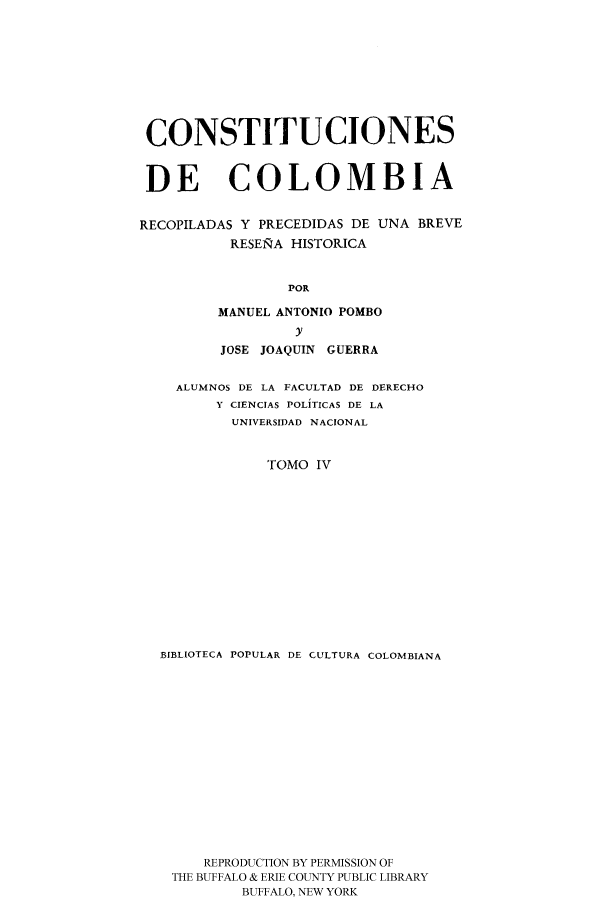handle is hein.cow/ccrpu0004 and id is 1 raw text is: CONSTITUCIONES
DE COLOMBIA
RECOPILADAS Y PRECEDIDAS DE UNA BREVE
RESEIRA HISTORICA
POR
MANUEL ANTONIO POMBO
y
JOSE JOAQUIN GUERRA
ALUMNOS DE LA FACULTAD DE DERECHO
Y CIENCIAS POLITICAS DE LA
UNIVERSIDAD NACIONAL
TOMO IV
BIBLIOTECA POPULAR DE CULTURA COLOMBIANA
REPRODUCTION BY PERMISSION OF
THE BUFFALO & ERIE COUNTY PUBLIC LIBRARY
BUFFALO, NEW YORK


