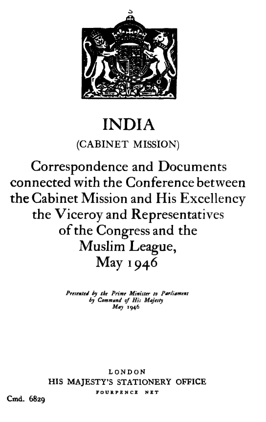 handle is hein.cow/cdccbc0001 and id is 1 raw text is: 







                 INDIA
            (CABINET MISSION)
    Correspondence and Documents
 connected with the Conference between
 the Cabinet Mission and His Excellency
    the Viceroy and Representatives
         of the Congress and the
            Muslim League,
               May 1946

          Preneied by the Prime Minister to PArwiamext
              by Command of His Majaty
                  May 1946




                  LONDON
       HIS MAJESTY'S STATIONERY OFFICE
               FOURPENCE NET
Cmd. 6829


