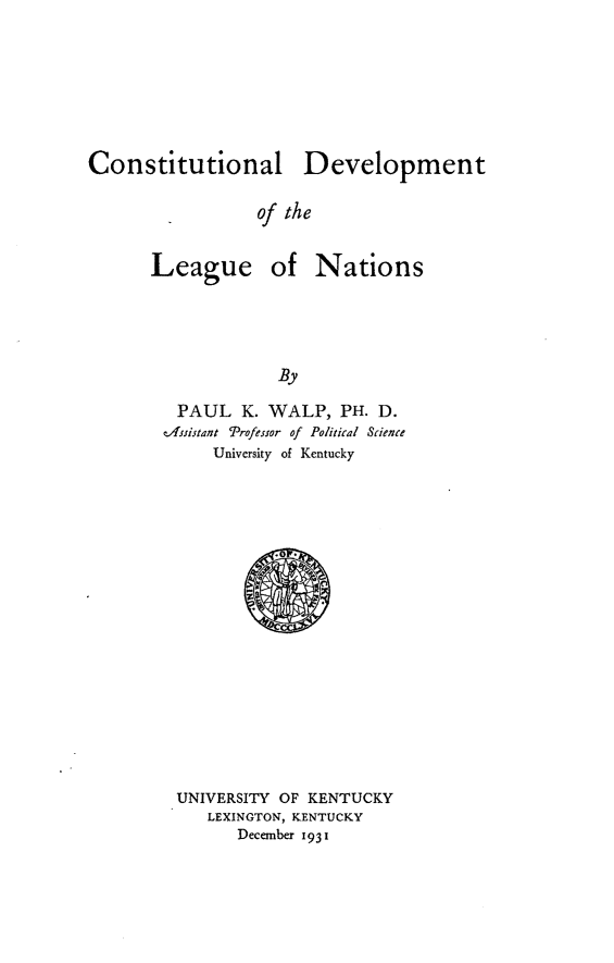 handle is hein.cow/cdevlnas0001 and id is 1 raw text is: Constitutional Development
of the
League of Nations
By

PAUL K. WALP, PH. D.
tAssistant Professor of Political Science
University of Kentucky

UNIVERSITY OF KENTUCKY
LEXINGTON, KENTUCKY
December 1931



