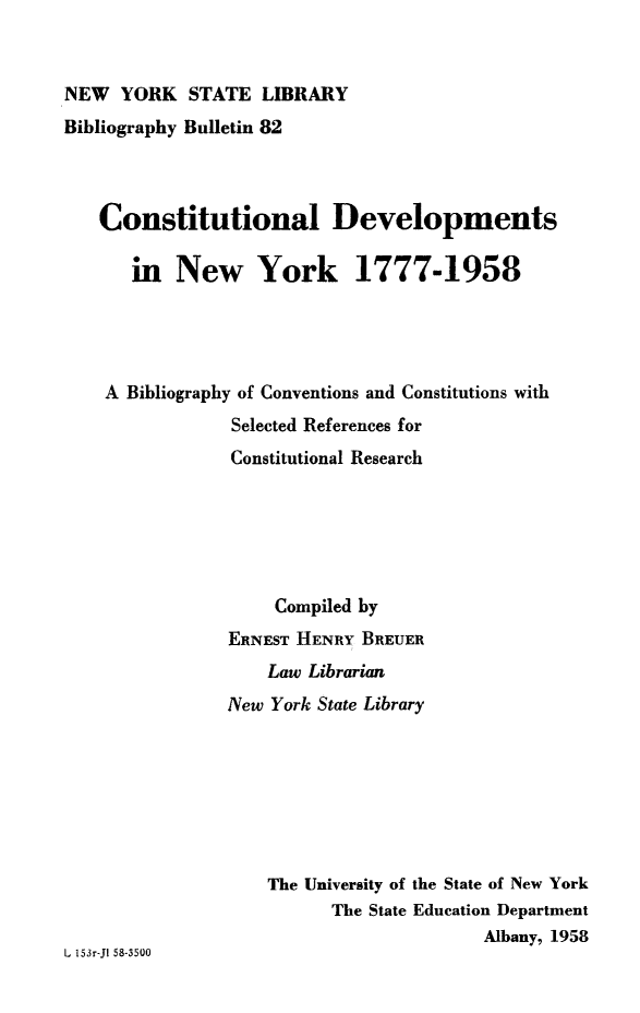 handle is hein.cow/cdevny0001 and id is 1 raw text is: NEW YORK STATE LIBRARY
Bibliography Bulletin 82
Constitutional Developments
in New York 1777-1958
A Bibliography of Conventions and Constitutions with
Selected References for
Constitutional Research
Compiled by
ERNEST HENRY BREUER
Law Librarian
New York State Library
The University of the State of New York
The State Education Department
Albany, 1958
L 153r-Jl 58-3500


