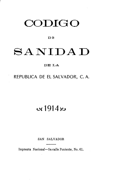 handle is hein.cow/cdgsdd0001 and id is 1 raw text is: CODIG O
D F
SANIDA D
DE LA
REPUBLICA DE EL SALVADOR, C. A.
t<1914>
SAN SALVADOR
Imprenta Nacional-5a calle Poniente, No. 61.



