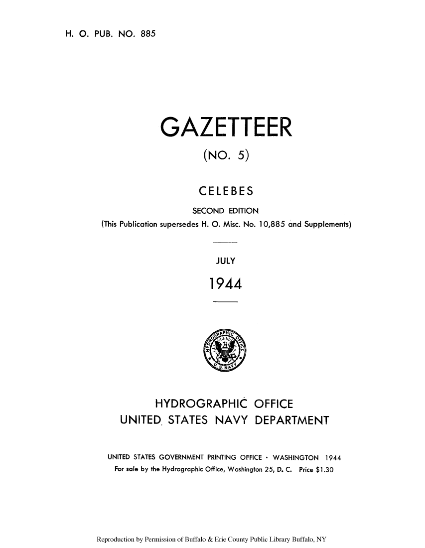 handle is hein.cow/celebes0001 and id is 1 raw text is: H. 0. PUB. NO. 885

GAZETTEER
(NO. 5)
CELEBES
SECOND EDITION
(This Publication supersedes H. 0. Misc. No. 10,885 and Supplements)
JULY
1944

HYDROGRAPHIC
UNITED STATES NAVY

OFFICE
DEPARTMENT

UNITED STATES GOVERNMENT PRINTING OFFICE * WASHINGTON 1944
For sale by the Hydrographic Office, Washington 25, D. C. Price $1.30

Reproduction by Permission of Buffalo & Erie County Public Library Buffalo, NY


