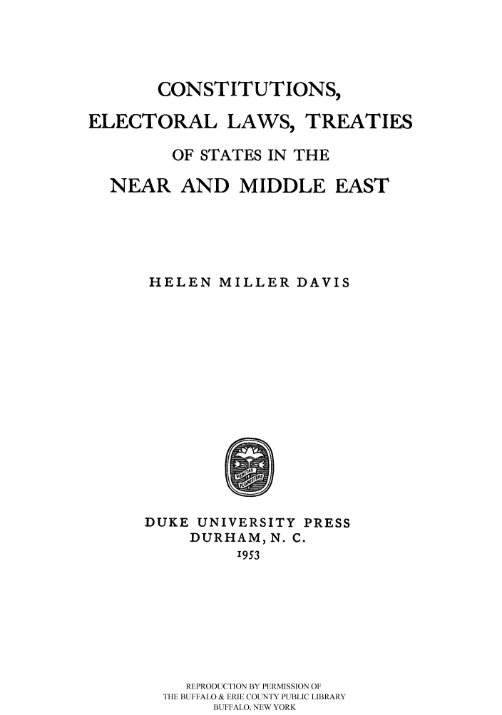 handle is hein.cow/celeltsn0001 and id is 1 raw text is: 




CONSTITUTIONS,


ELECTORAL LAWS,


TREATIES


       OF STATES IN THE

NEAR AND MIDDLE EAST





    HELEN MILLER DAVIS


DUKE UNIVERSITY PRESS
     DURHAM, N. C.
          1953







    REPRODUCTION BY PERMISSION OF
  THE BUFFALO & ERIE COUNTY PUBLIC LIBRARY
       BUFFALO, NEW YORK


