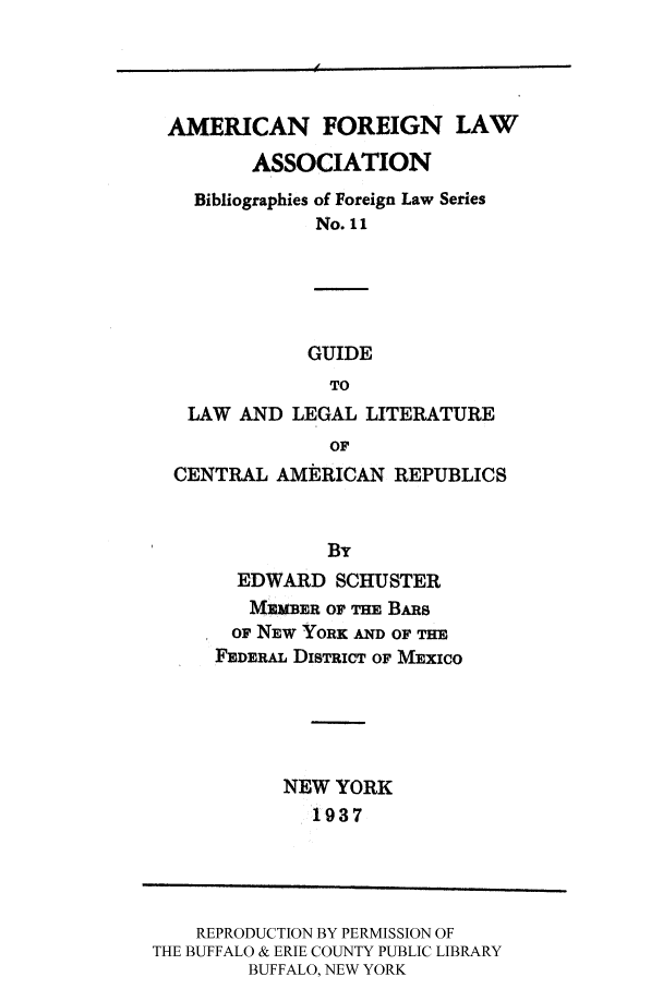 handle is hein.cow/centam0001 and id is 1 raw text is: AMERICAN FOREIGN LAW
ASSOCIATION

Bibliographies of Foreign
No. 11

Law Series

GUIDE
TO
LAW AND LEGAL LITERATURE
OF
CENTRAL AMERICAN REPUBLICS

EDWARD SCHUSTER
MEMBER or THE BARs
OF NEW YORK AND OF THE
FEDERAL DISTRICT OF MEXICO
NEW YORK
1937

REPRODUCTION BY PERMISSION OF
THE BUFFALO & ERIE COUNTY PUBLIC LIBRARY
BUFFALO, NEW YORK

- 4


