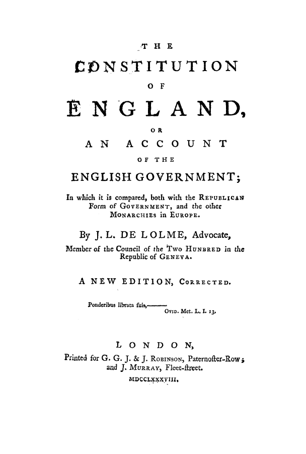 handle is hein.cow/cenwhib0001 and id is 1 raw text is: T HE

CONSTITUT ION
O F
ENGLAND,
OR
AN       ACCOUNT
OF THE
ENGLISH GOVERNMENT;
In which it is compared, both with the REPUBLICAN
Form of GOVERNMEN-T, and the other
MONARCHIES in EUROPE.
By J. L. DE LOLM E, Advocate,
Member of the Council of the Two HUNBRED in the
Republic of GENEVA.
A NEW EDITION, CORRECTED.
Ponderibus librata fuis,-
Ove. Met. L. L 3,
LONDO         N,
Printed for G. G. J. & J. RoBINSON, Paternofter-Row-i
and J. MURRAY, Fleet-ftreet.
MDCCLXXVIfll


