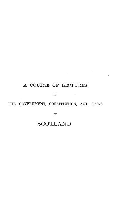 handle is hein.cow/ceolsotgtcna0001 and id is 1 raw text is: 




















     A COURSE OF LECTURES

                ON

THE GOVERNMENT, CONSTITUTION, AND LAWS

                OF

          SCOTLAND.


