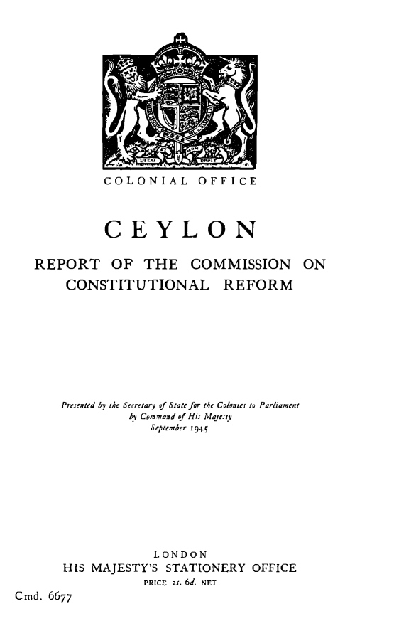 handle is hein.cow/ceyrcc0001 and id is 1 raw text is: 













COLONIAL OFFICE


          CEYLON

REPORT OF THE COMMISSION ON


CONSTITUTIONAL


REFORM


      Presented by the Secretary gf State for the Colonter to Parliament
               by Command of His Majesty
                  September 94g5










                  LONDON
      HIS MAJESTY'S STATIONERY OFFICE
                 PRICE z. 6d. NET
Cmd. 6677


