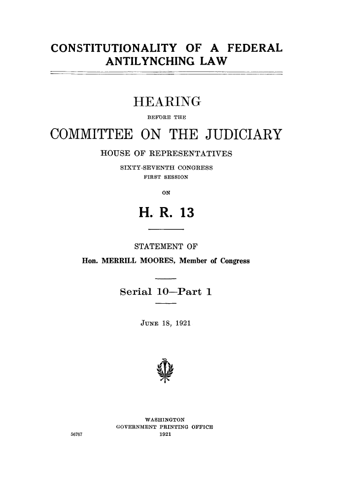 handle is hein.cow/cfedal0001 and id is 1 raw text is: CONSTITUTIONALITY OF A FEDERAL
ANTILYNCHING LAW

HEARING
BEFORE THE
COMMITTEE ON THE JUDICIARY
HOUSE OF REPRESENTATIVES
SIXTY-SEVENTH CONGRESS
FIRST SESSION
ON
H. R. 13

STATEMENT OF
Hon. MERRILL MOORES, Member of Congress
Serial 10-Part 1
JUNE 18, 1921
WASHINGTON
GOVERNMENT PRINTING OFFICE
56767                  1921


