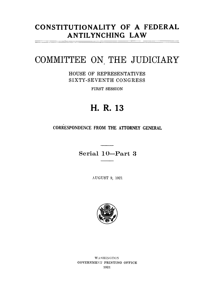 handle is hein.cow/cfedal0003 and id is 1 raw text is: CONSTITUTIONALITY OF A FEDERAL
ANTILYNCHING LAW
COMMITTEE ON. THE JUDICIARY
HOUSE OF REPRESENTATIVES
SIXTY-SEVENTH CONGRESS
FIRST SESSION
H. R. 13
CORRESPONDENCE FROM THE ATTORNEY GENERAL
Serial 10-Part 3
AUGUST 9, 1921

WASHINGTON
GOVERNMENT PRINTING OFFICE
1921


