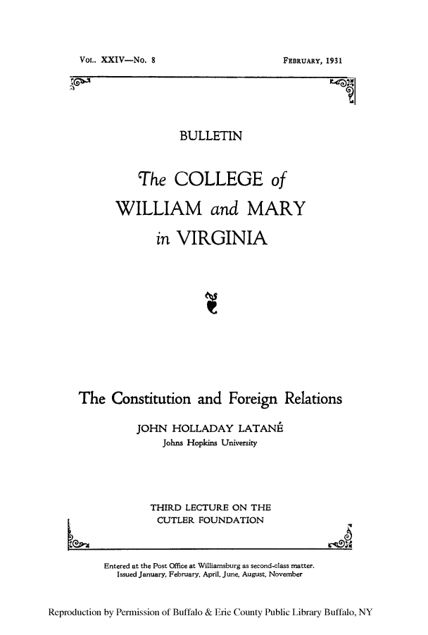 handle is hein.cow/cforela0001 and id is 1 raw text is: VoL. XXIV-No. 8

BULLETIN
The COLLEGE of
WILLIAM and MARY
in VIRGINIA
The Constitution and Foreign Relations
JOHN HOLLADAY LATANE
Johns Hopkins University
THIRD LECTURE ON THE

CUTLER FOUNDATION

e

Reproduction by Permission of Buffalo & Erie County Public Library Buffalo, NY

Entered at the Post Office at Williamsburg as second-class matter.
Issued January, February, April. June, August, November

FEBRUARY, 1931


