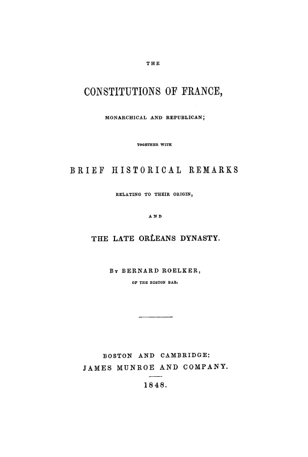 handle is hein.cow/cframo0001 and id is 1 raw text is: THE

CONSTITUTIONS OF FRANCE,
MONARCHICAL AND REPUBLICAN;
TOGETHER WITH
BRIEF HISTORICAL REMARKS
RELATING TO THEIR ORIGIN,
AND
THE LATE ORLEANS DYNASTY.
By BERNARD ROELKER,
OF THE BOSTON BAR.
BOSTON AND CAMBRIDGE:
JAMES MUNROE AND COMPANY.
1848.


