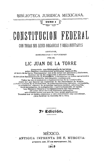 handle is hein.cow/cftlo0001 and id is 1 raw text is: 



   BIBLIOTECA JURIDICA MEXICANA.






CONSTITUCION FEDERAL

     CON TODAS SUS LEYES ORGANICAS Y     E
                          ANOTADAS,
                  CONCORDI)AS Y EXPIICADAS
                           POI. E L

          LIC. JUAN DE LA TORRE
              Comprende: una Bibliografla de las'obras
         sobre Derecho constitucional publicadals hasta el día;
 el texto (le la Carta teundanental. con el de todas ous Adiciones y ReformaR.
            itnelss las te No-re ección y eleccion directa
de los altos funícionarios de la Federatión y referencias Pn todos sus artitnlos
               , la fustor tel Congreso ontituiyente.
      Todos las leyS org n n y regiiientaila de Jl onstitniiln,
    en tre las que ilgurat las orgánicas de las Secretarías de Estadso
y loder Jalicial dte la Federación; de responsabilidades oficiales, aliraejerla,
    e'i írootació.l nmparo le garantas, terrenos baldíos, colonización,
      leyes monetarias de inmigración y aprovechamiento le aguan;
        Ley Electorol bOeneral y la regla.entaria del voto directo,
             así como otras levs de frecuente aplicación.
         adiionadas todas con más de 7oo ntas OxpliCativIs
    Termina cotí un Indíce alfabótico y otro cronolhgico, inuy inioineoit
                íara facilitar la consulta de lit ob a.




                     7. Edición.






                        MÉXICO.
    ANTIGUA IMPRENTA DE E. MURGUIMA
               AVACNIDA DNr. 16 DE SEPTIWtBlUF. 54.
                            1913


