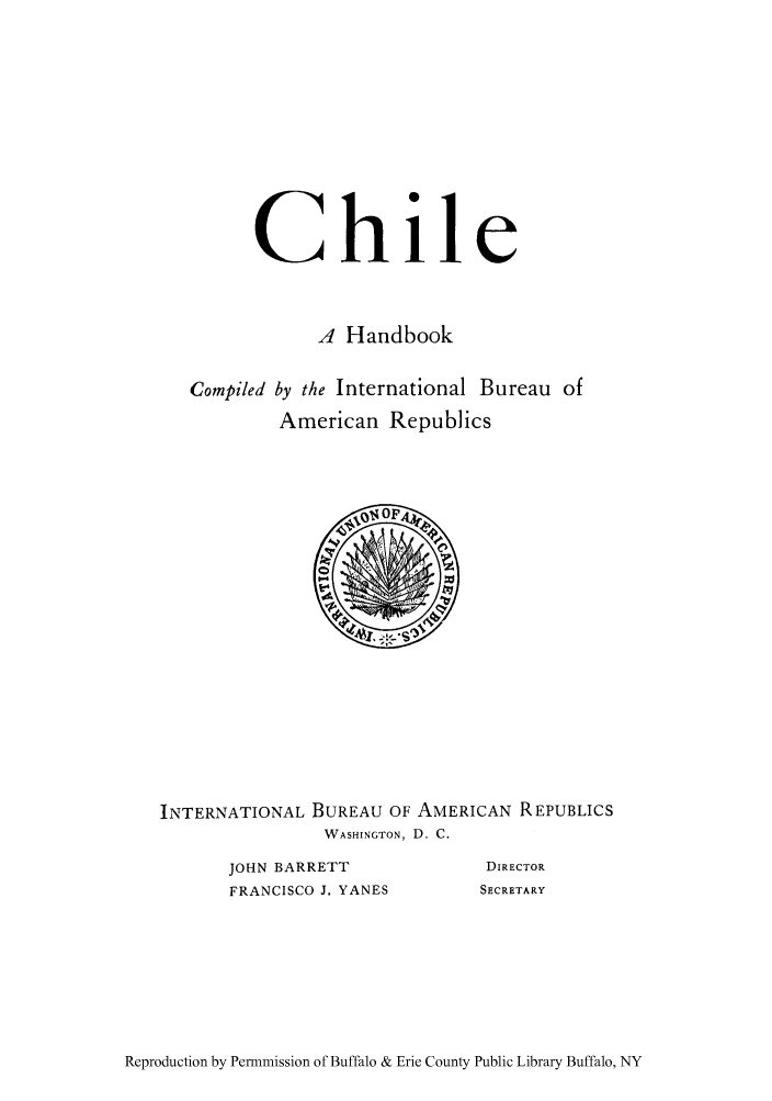 handle is hein.cow/chahin0001 and id is 1 raw text is: Chile
,4 Handbook

Compiled by the International

Bureau of

American Republics

INTERNATIONAL BUREAU OF AMERICAN REPUBLICS
WASHINGTON, D. C.

JOHN BARRETT
FRANCISCO J. YANES

DIRECTOR
SECRETARY

Reproduction by Permmission of Buffalo & Erie County Public Library Buffalo, NY


