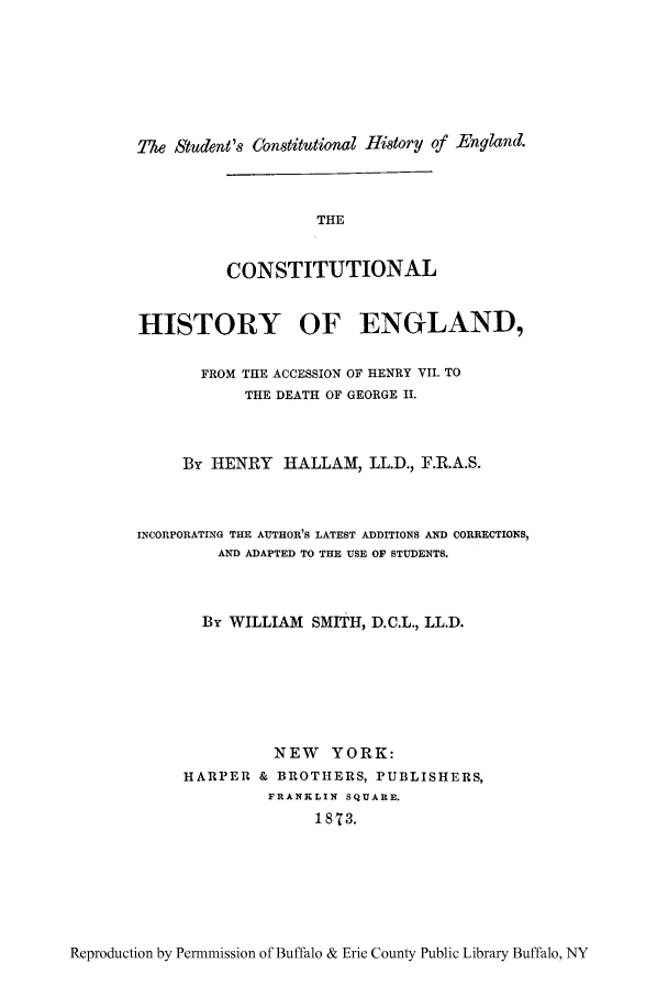 handle is hein.cow/chienry0001 and id is 1 raw text is: The Student's (onstitutional History of -England.

THE
CONSTITUTIONAL
HISTORY OF ENGLAND,
FROM THE ACCESSION OF HENRY VII. TO
THE DEATH OF GEORGE II.
By HENRY HALLAM, LL.D., F.R.A.S.
INCORPORATING THE AUTHOR'S LATEST ADDITIONS AND CORRECTIONS,
AND ADAPTED TO THE USE OF STUDENTS.
By WILLIAM SMITH, D.C.L., LL.D.
NEW YORK:
HARPER & BROTHERS, PUBLISHERS,
FRANKLIN SQUARE.
1873.

Reproduction by Permmission of Buffalo & Erie County Public Library Buffalo, NY


