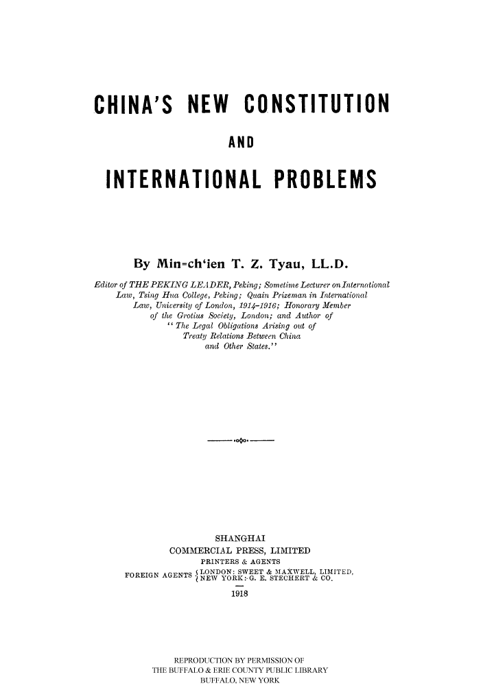 handle is hein.cow/chinnec0001 and id is 1 raw text is: 








CHINA'S NEW CONSTITUTION


                         AND


  INTERNATIONAL PROBLEMS


        By Min=ch'ien T. Z. Tyau, LL.D.
Editor of THE PEKING LEADER, Peking; Sometime Lecturer onInternational
    Law, Tsing Hua College, Peking; Quain Prizeman in International
       Law, University of London, 1914-1916; Honorary Member
           of the Grotius Society, London; and Author of
               The Legal Obligations Arising out of
                 Treaty Relations Between China
                     and Other States.
















                       SHANGHAI
              COMMERCIAL PRESS, LIMITED
                    PRINTERS & AGENTS
      FOREIGN AGENTS LONDON: SWEET & MAXWELL, LIMITED,
                   ONEW YORK:. G. E. STECHERT & CO.
                          1918





               REPRODUCTION BY PERMISSION OF
           THE BUFFALO & ERIE COUNTY PUBLIC LIBRARY
                    BUFFALO, NEW YORK


