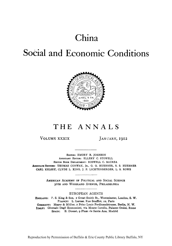 handle is hein.cow/chisody0001 and id is 1 raw text is: China
Social and Economic Conditions

THE ANNALS

VOLUMB, XXXIX

JANUARY, 1912

EDITOR: EMORY R. JOHNSON
ASSISTANT EDITOR: ELLERY C. STOWELL
EDITOR BOOK DEPARTMENT: ROSWELL C. McCREA
ASSOCIATEEDiToRs: THOMAS CONWAY, JR., G. G. HUEBNER, S. S. HUEBNER
CARL KELSEY, CLYDE L. KING, J. P. LICHTENBERGER, L. S. ROWE
AMERICAN ACADEMY OF POLITICAL AND SOCIAL SCIENCE
36TH AND WOODLAND AVENUE, PHILADELPHIA
EUROPEAN AGENTS
ENGLAND: P. S. King & Son, 2 Great Smith St., Westminster, London, S. W.
FPLANCE: L. Larose, Rue Soufflot, 22, Paris
GERMANY: Mayer & Miiller, 2 Prinz Louis Ferdinandstrasse, Berlin, N. W.
ITALY: Gornale Degli Economisti, via Monte Eavello, Palazzo Orsini, Rome
SPAIN:  E. Dossat. 9 Plaza de Santa Ana, Madrid

Reproduction by Permmission of Buffalo & Erie County Public Library Buffalo, NY


