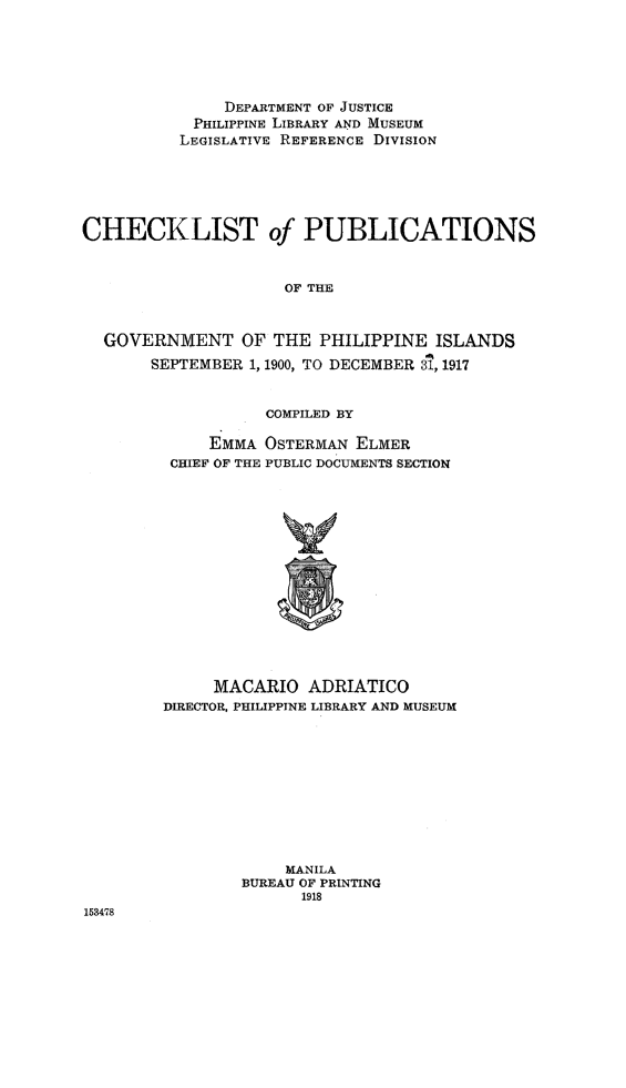 handle is hein.cow/chpgphi0001 and id is 1 raw text is: DEPARTMENT OF JUSTICE
PHILIPPINE LIBRARY AND MUSEUM
LEGISLATIVE REFERENCE DIVISION
CHECKLIST of PUBLICATIONS
OF THE
GOVERNMENT OF THE PHILIPPINE ISLANDS
SEPTEMBER 1, 1900, TO DECEMBER 31,1917

COMPILED BY
EMMA OSTERMAN ELMER
CHIEF OF THE PUBLIC DOCUMENTS SECTION
MACARIO ADRIATICO
DIRECTOR, PHILIPPINE LIBRARY AND MUSEUM

MANILA
BUREAU OF PRINTING
1918

153478


