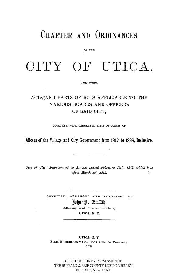 handle is hein.cow/chutiap0001 and id is 1 raw text is: CHARTER AND ORDINANCES
OF THE

CITY

OF UTICA,

AND OTHER

ACTS;,AND PARTS OF ACTS APPLICABLE TO THE
VARIOUS BOARDS AND OFFICERS
OF SAID CITY,
TOGETHER WITH TABULATED LISTS OF NAMES OF
Ifficers of the Village and City Government from 1817 to 1888, Inclusive.
7ity of Utica Incorporated by An Act passed February 13th, 1832, which tookc
effect March 1st, 1832.
COMPILED, ARRANGED AND ANNOTATED BY
Attornley and Counselor-at-Law,
UTICA, N. Y.
UTICA, N. Y.
ELLIS H. ROBERTS & CO., BOOK AND JOB PRINTERS.
1888.
REPRODUCTION BY PERMISSION OF
THE BUFFALO & ERIE COUNTY PUBLIC LIBRARY
BUFFALO, NEW YORK


