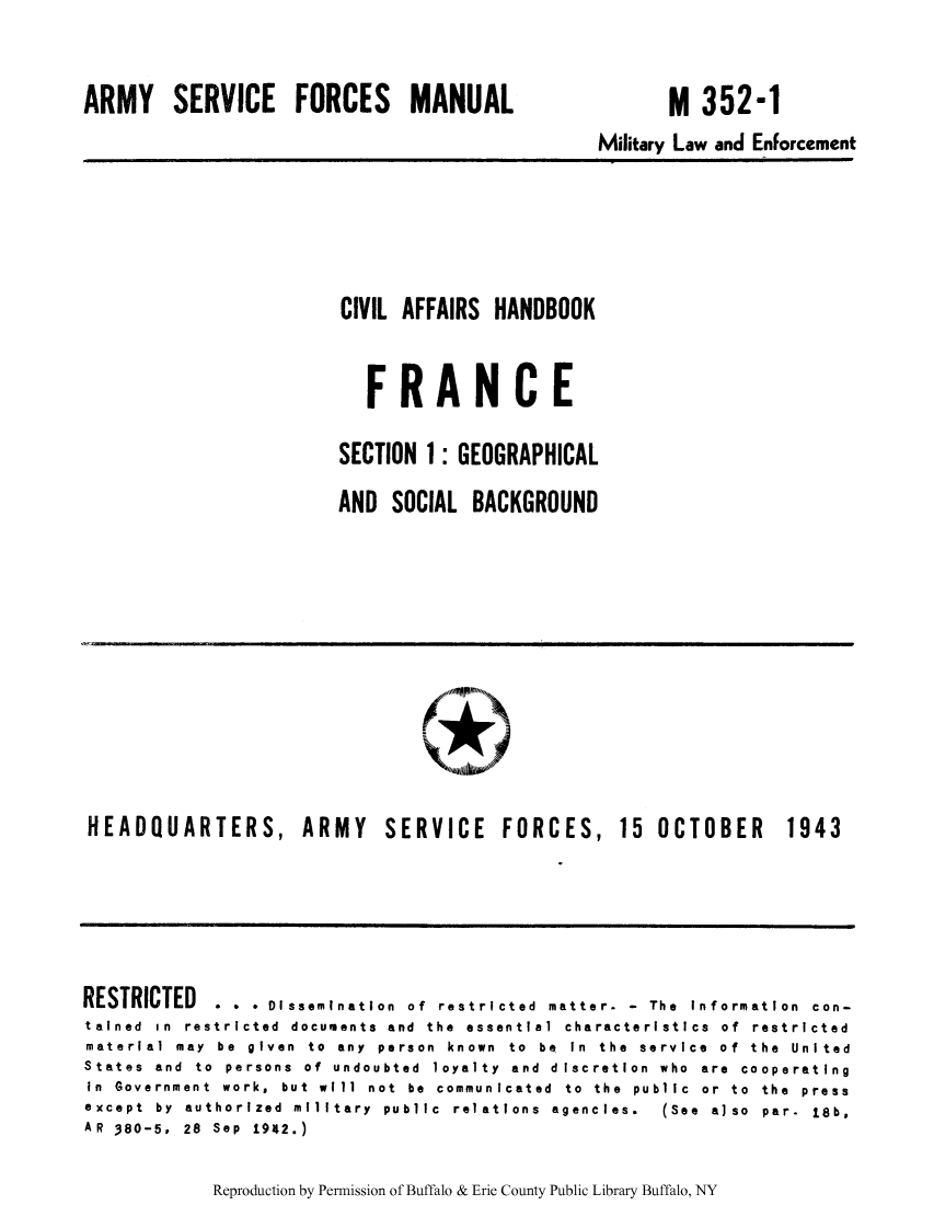 handle is hein.cow/ciahafr0001 and id is 1 raw text is: ARMY SERVICE FORCES MANUAL

M 352-1

Military Law and Enforcement

CIVIL AFFAIRS HANDBOOK
FRANCE
SECTION 1: GEOGRAPHICAL
AND SOCIAL BACKGROUND

HEADQUARTERS, ARMY SERVICE FORCES, 15 OCTOBER 1943

RESTRICTED   . . . Dissemination of restricted matter. - The information con-
tained in restricted documents and the essential characteristics of restricted
material may be given to any person known to be In the service of the United
States and to persons of undoubted loyalty and discretion who are cooperating
in Government work, but will not be communicated to the public or to the press
except  by  authorized  military  public  relations  agencies.  (See  also  par.  18b,
AR 380-5. 28 Sep 1942.)

Reproduction by Permission of Buffalo & Erie County Public Library Buffalo, NY



