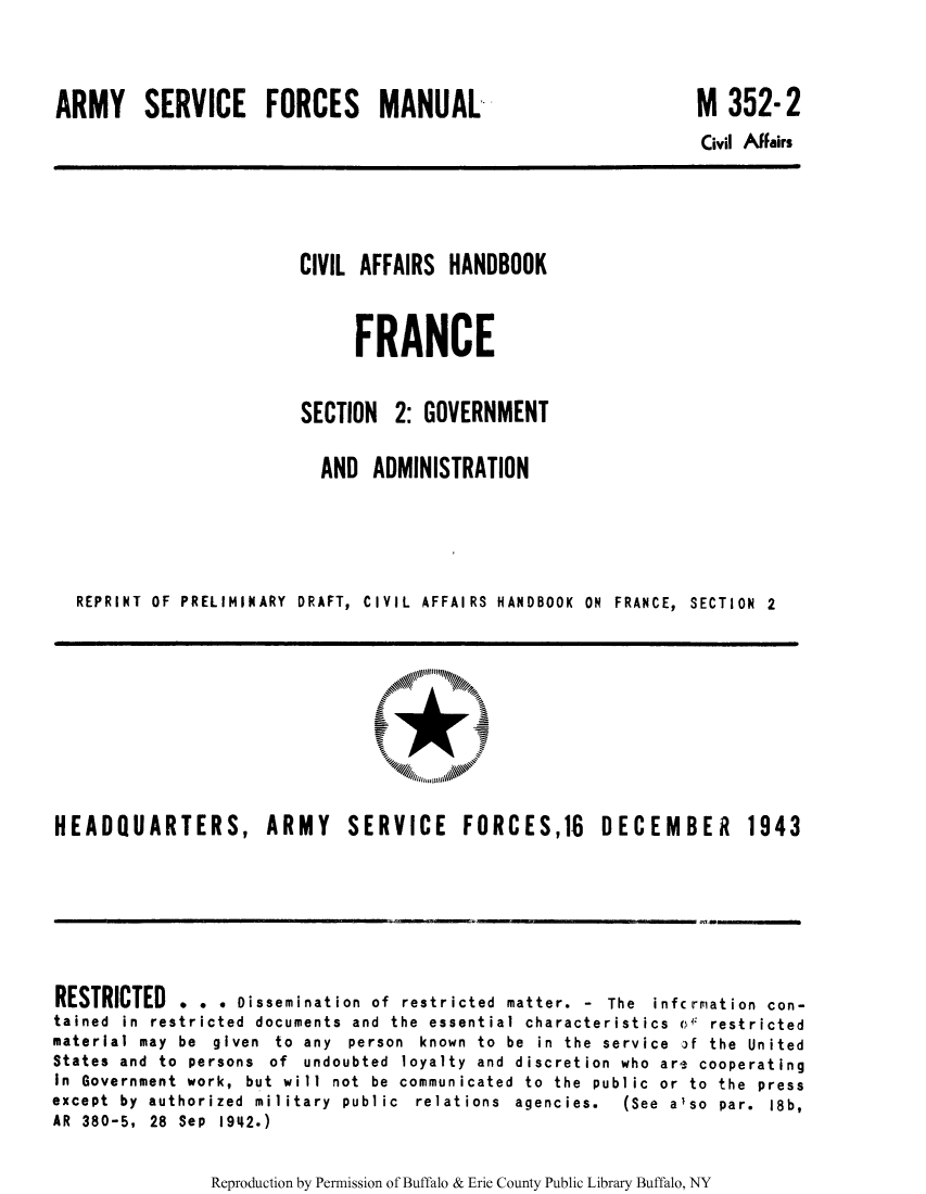 handle is hein.cow/ciahafr0002 and id is 1 raw text is: ARMY SERVICE FORCES MANUAL

M 352-2

Civil AfFairs

CIVIL AFFAIRS HANDBOOK
FRANCE
SECTION 2: GOVERNMENT
AND ADMINISTRATION
REPRINT OF PRELIMINARY DRAFT, CIVIL AFFAIRS HANDBOOK ON FRANCE, SECTION 2

HEADQUARTERS, ARMY SERVICE FORCES,18 DECEMBER 1943

RESTRICTED . . . Dissemination of restricted matter. - The infc riation con-
tained in restricted documents and the essential characteristics o restricted
material may be given to any person known to be in the service if the United
States and to persons of undoubted loyalty and discretion who are cooperating
In Government work, but will not be communicated to the public or to the press
except  by  authorized  military  public  relations  agencies.  (See  also  par.  18b,
AR 380-5, 28 Sep 1942.)

Reproduction by Permission of Buffalo & Erie County Public Library Buffalo, NY


