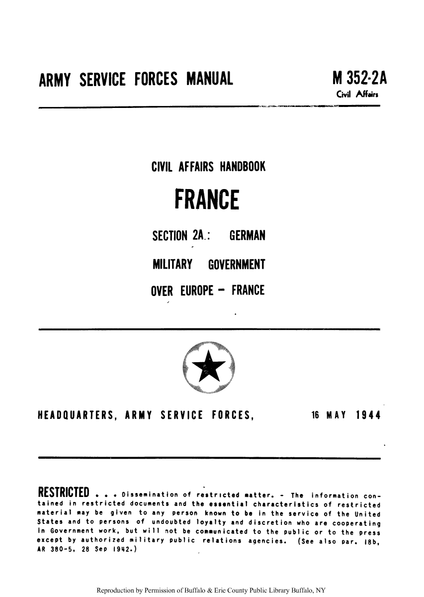 handle is hein.cow/ciahafr0003 and id is 1 raw text is: ARMY SERVICE FORCES MANUAL

M 352-2A
Civil Affairs

CIVIL AFFAIRS HANDBOOK
FRANCE

SECTION 2A_:

GERMAN

MILITARY  GOVERNMENT
OVER EUROPE - FRANCE

HEADQUARTERS, ARMY SERVICE FORCES,

16 MAY 1944

RESTRICTED . . . Dissemination of restricted matter. - The information con-
tained in restricted documents and the essential characteristics of restricted
material may be given to any person known to be in the service of the United
States and to persons of undoubted loyalty and discretion who are cooperating
In Government work, but will not be communicated to the public or to the press
except  by  authorized  military  public  relations  agencies.  (See  also  par.  18b,
AR 380-5, 28 Sep 1942.)

Reproduction by Permission of Buffalo & Erie County Public Library Buffalo, NY


