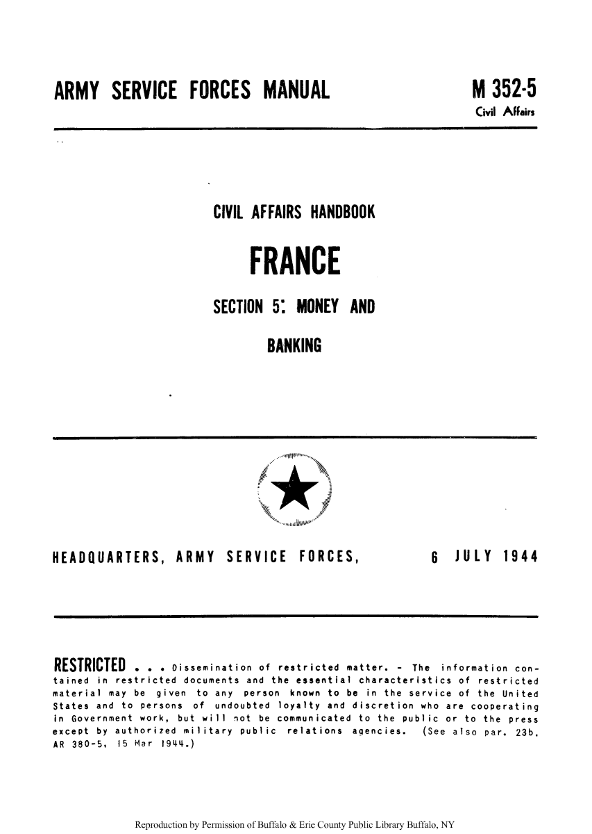 handle is hein.cow/ciahafr0005 and id is 1 raw text is: ARMY SERVICE FORCES MANUAL

M 352-5
Civil Affairs

CIVIL AFFAIRS HANDBOOK
FRANCE
SECTION 5. MONEY AND
BANKING

HEADQUARTERS, ARMY SERVICE

FORCES,

6  JULY  1944

RESTRICTED . . . Dissemination of restricted matter. - The information con-
tained in restricted documents and the essential characteristics of restricted
material  may  be  given  to  any  person  known  to  be  in  the  service  of  the  United
States and to persons of undoubted loyalty and discretion who are cooperating
in  Government  work,  but  will  not  be  communicated  to  the  public  or  to  the  press
except  by  authorized  military  public  relations  agencies.  (See  also  par.  23b.
AR  380-5,  15  Mar  1944.)

Reproduction by Permission of Buffalo & Erie County Public Library Buffalo, NY

...........



