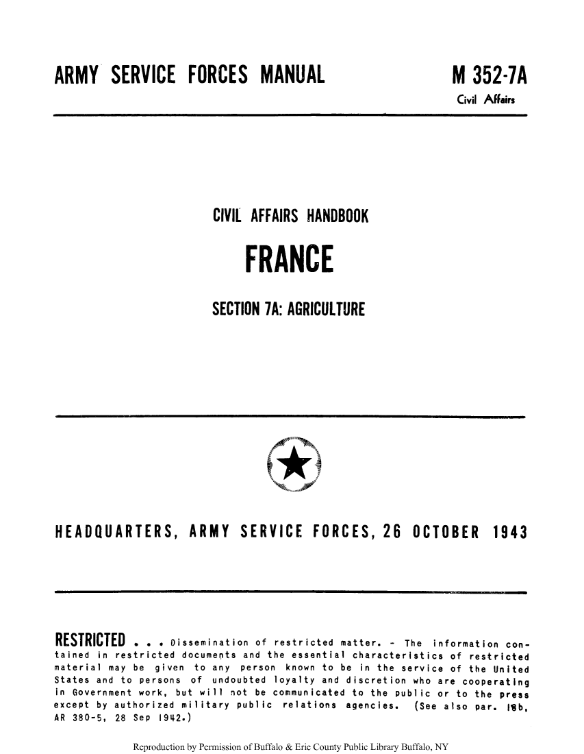 handle is hein.cow/ciahafr0007 and id is 1 raw text is: ARMY SERVICE FORCES MANUAL

M 352-7A

Civil Affairs

CIVIL AFFAIRS HANDBOOK
FRANCE
SECTION 7A: AGRICULTURE

HEADQUARTERS, ARMY

SERVICE FORCES, 26

OCTOBER 1943

RESTRICTED . . . Dissemination of restricted matter. - The information con-
tained in restricted documents and the essential characteristics of restricted
material may  be  given  to  any  person  known  to  be  in  the  service  of  the  United
States and to persons of undoubted loyalty and discretion who are cooperating
in  Government  work,  but  will  not  be  communicated  to  the  public  or  to  the  press
except  by  authorized  military  public  relations  agencies.  (See  also  par.  Ilib,
AR 380-5, 28 Sep 1942.)

Reproduction by Permission of Buffalo & Erie County Public Library Buffalo, NY


