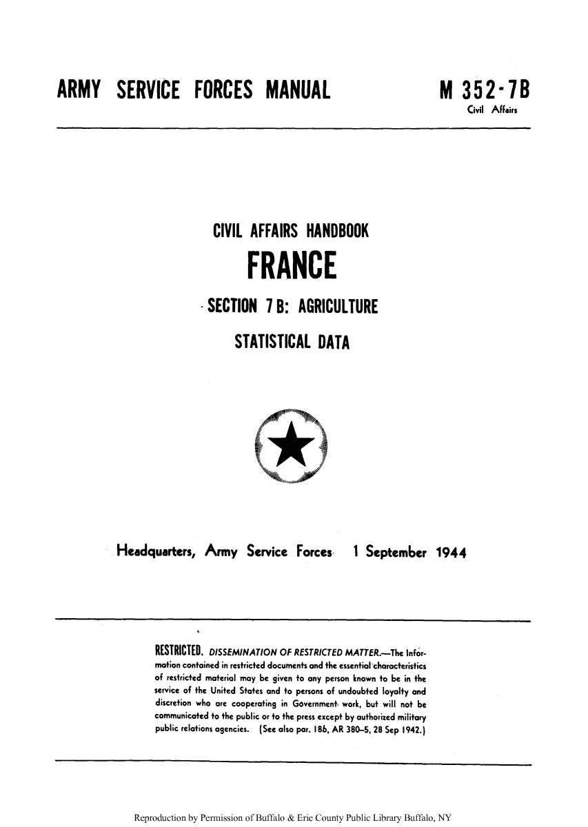 handle is hein.cow/ciahafr0008 and id is 1 raw text is: ARMY SERVICE FORCES MANUAL

M 352-7B
Civil Affairs

CIVIL AFFAIRS HANDBOOK
FRANCE
- SECTION 7 B: AGRICULTURE
STATISTICAL DATA

Headquarters, Army Service Forces,

1 September 1944

RESTRICTED. DISSEMINATION OF RESTRICTED MATTER.-The Infor-
motion contained in restricted documents and the essential 'characteristics
of restricted material may be given to any person known to be in the
service of the United States and to persons of undoubted loyalty and
discretion who are cooperating in Government, work, but will not be
communicated to the public or to the press except by authorized military
public relations agencies. (See also par. 186, AR 380-5, 28 Sep 1942.)

Reproduction by Permission of Buffalo & Erie County Public Library Buffalo, NY


