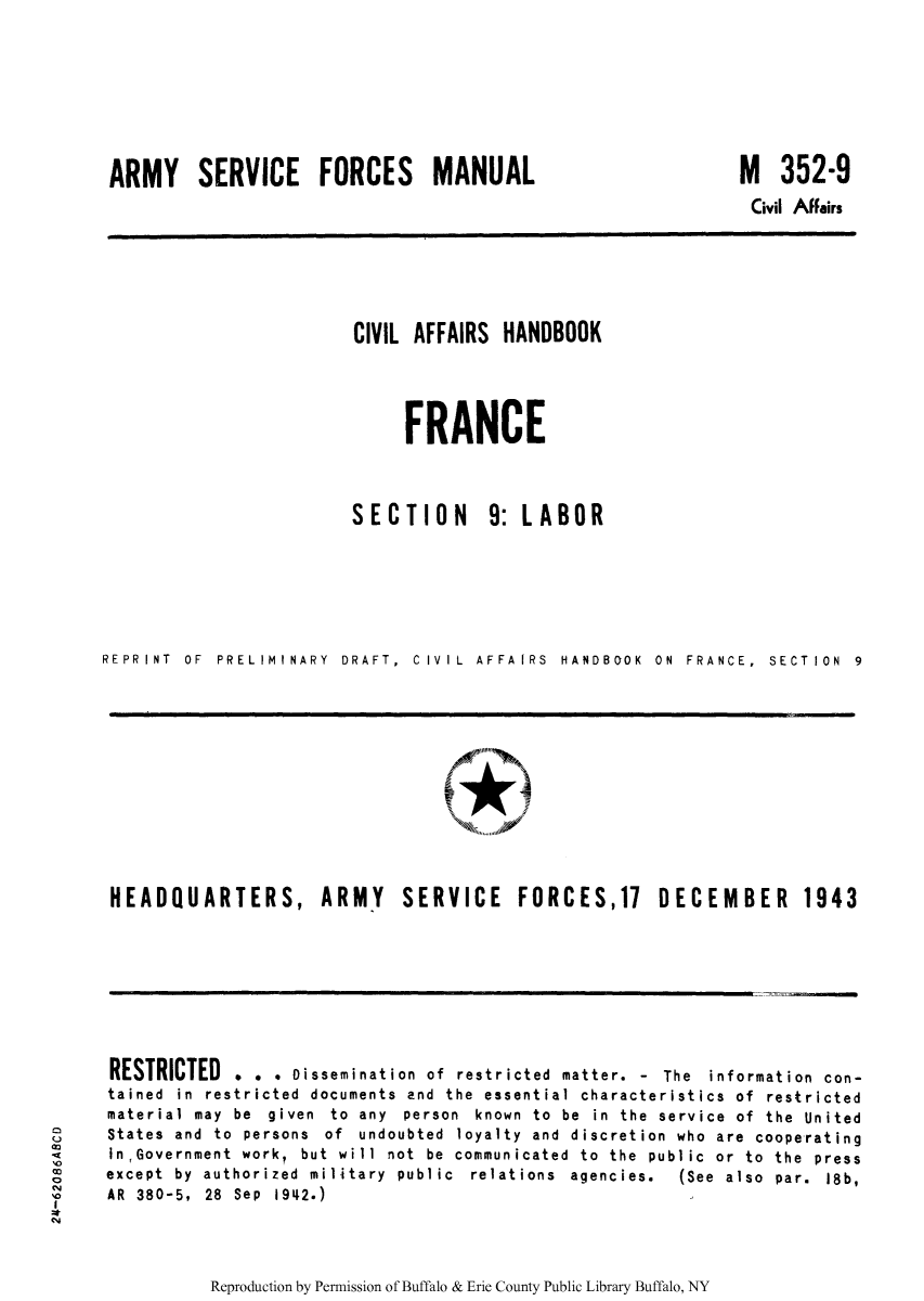 handle is hein.cow/ciahafr0010 and id is 1 raw text is: ARMY SERVICE FORCES MANUAL

M 352-9
Civil Affairs

CIVIL AFFAIRS HANDBOOK
FRANCE
SECTION      9: LABOR
REPRI NT  OF  PRELIMINARY  DRAFT,  CIVIL  AFFA IRS  HANDBOOK  ON  FRANCE,  SECT ION  9

HEADQUARTERS, ARMY SERVICE FORCES,17 DECEMBER 1943

RESTRICTED . . . Dissemination of restricted matter. - The information con-
tained in restricted documents and the essential characteristics of restricted
material may be given to any person known to be in the service of the United
States and to persons of undoubted loyalty and discretion who are cooperating
inGovernment work, but will not be communicated to the public or to the press
except  by  authorized  military  public  relations  agencies.  (See  also  par.  18b,
AR 380-5, 28 Sep 1942.)

Reproduction by Permission of Buffalo & Erie County Public Library Buffalo, NY

CM
'0
-0
I


