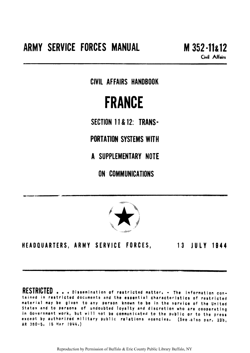handle is hein.cow/ciahafr0011 and id is 1 raw text is: ARMY SERVICE FORCES MANUAL

M 352-11&12
Civil Affairs

CIVIL AFFAIRS HANDBOOK
FRANCE
SECTION 11&12: TRANS-
PORTATION SYSTEMS WITH
A SUPPLEMENTARY NOTE
ON COMMUNICATIONS

HEADQUARTERS, ARMY SERVICE FORCES,

13  JULY  1944

RESTRICTED . . . Dissemination of restriced natter. - The Information con-
tained in restricted documents and the essential characteristics of restricted
material  may  be  given  to  any  person  known  to  be  in  the  service  of  the  United
States  and  to  persons  of  undoubt@d  loyalty  and  discretion  who  are  cooperatIng
in Government work, but will not be communicated to the public or to the press
except  by  authorired  military  public  relations  a encies.  (Se -also  per,  23b,
AR 380-5, 15 Mar 1944.)

Reproduction by Permission of Buffalo & Erie County Public Library Buffalo, NY


