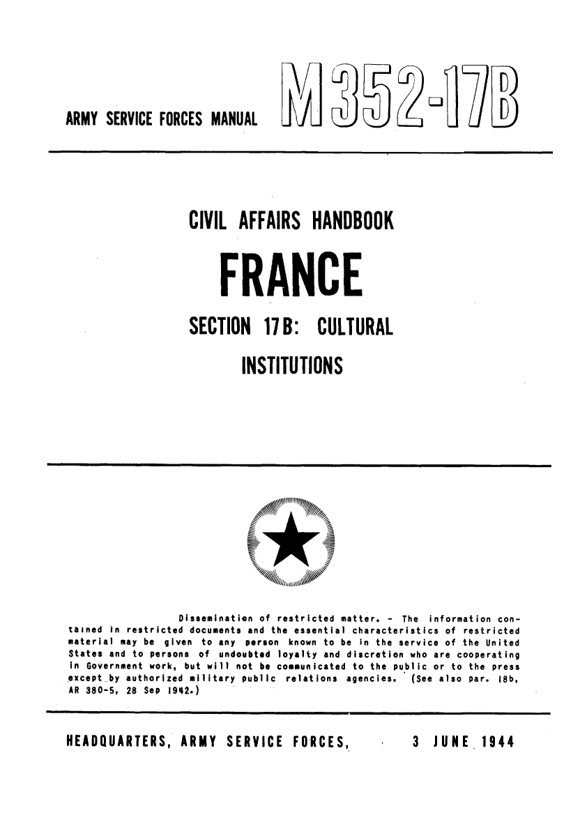 handle is hein.cow/ciahafr0017 and id is 1 raw text is: ~~ULYL~

ARMY SERVICE FORCES MANUAL

CIVIL AFFAIRS HANDBOOK
FRANCE
SECTION 17B: CULTURAL
INSTITUTIONS

Dissemination of restricted matter. - The information con-
tained In restricted documents and the essential characteristics of restricted
material may be given to any person known to be In the service of the United
States and to persons of undoubted loyalty and discretion who are cooperating
in Government work, but will not be communicated to the public or to the press
except by authorized military public relations agencies.   (See also par. 18b,
AR 380-5, 28 Sep 1942.)

HEADQUARTERS, ARMY  SERVICE  FORCES,

3 JUNE 1944


