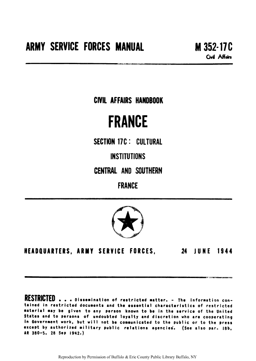 handle is hein.cow/ciahafr0018 and id is 1 raw text is: ARMY SERVICE FORCES MANUAL

M 352-17C
Cvl Am$rs

CIVIL AFFAIRS HANDBOOK
FRANCE
SECTION 17C: CULTURAL
INSTITUTIONS
CENTRAL AND SOUTHERN
FRANCE

HEADQUARTERS, ARMY

SERVICE FORCES,

24  JUNE  1944

RESTRICTED . . . Dissemination of restricted matter. - The information con-
tained in restricted documents and the essential characteristics of restricted
material may be given to any person known to be in the service of the United
States and to persons of undoubted loyalty and discretion who are cooperating
In Government work, but will not be communicated to the public or to the press
except by authorized military public relations agencies.   (See also par. 18b,
AR 380-5, 28 Sep 1942.)

Reproduction by Permission of Buffalo & Erie County Public Library Buffalo, NY

.11


