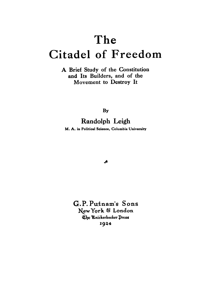 handle is hein.cow/cifree0001 and id is 1 raw text is: The
Citadel of Freedom
A Brief Study of the Constitution
and Its Builders, and of the
Movement to Destroy It
By
Randolph Leigh
M. A. in Political Science, Columbia University
qit

G.P.Ptnam's Sons
NewYork 8 London
CIe Itnidterbacker Press
1924


