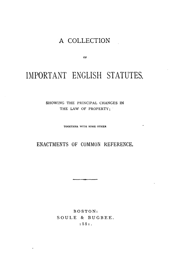 handle is hein.cow/cimesp0001 and id is 1 raw text is: A COLLECTION
OF
IMPORTANT ENGLISH STATUTES,

SHOWING THE PRINCIPAL CHANGES IN
THE LAW OF PROPERTY;
TOGETHER WITH SOME OTHER
ENACTMENTS OF COMMON REFERENCE.

B1OSTON:
SOULE & BUGBEE.


