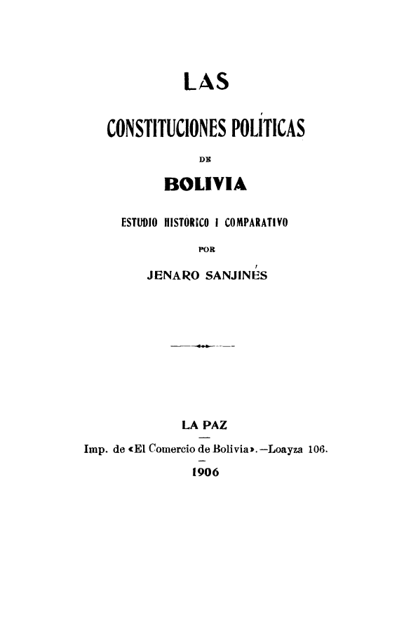 handle is hein.cow/cionbedhc0001 and id is 1 raw text is: LAS
CONSTITUCIONES POLITICAS
DIC
BOLIVIA
ESTUDIO IIISTORICO I COMPARATIVO
POR
JENAIRO SANJINES
LA PAZ
Imp. de <El Comercio de Bolivia>.-Loayza 108
1906


